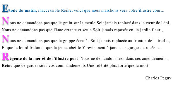 Etoile du matin, inaccessible Reine, voici que nous marchons vers votre illustre cour... Nous ne demandons pas que le grain sur la meule Soit jamais replacé dans le cœur de l'épi, Nous ne demandons pas que l'âme errante et seule Soit jamais reposée en un jardin fleuri, Nous ne demandons pas que la grappe écrasée Soit jamais replacée au fronton de la treille, Et que le lourd frelon et que la jeune abeille Y reviennent à jamais se gorger de rosée. ... Régente de la mer et de l'illustre port  Nous ne demandons rien dans ces amendements, Reine que de garder sous vos commandements Une fidélité plus forte que la mort.
Charles Peguy